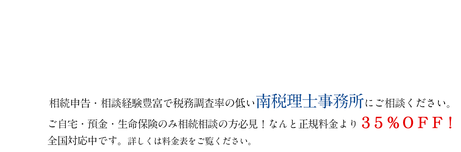 相続に強い南税理士事務所にご相談ください。ご自宅・預金・生命保険のみ相続相談の方必見！なんと正規料金より３５％ＯＦＦ！
全国対応中です。詳しくは料金表をご覧ください。
